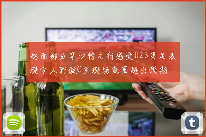 赵丽娜分享沙特之行感受U23男足表现令人骄傲C罗现场氛围超出预期