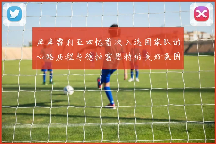 库库雷利亚回忆首次入选国家队的心路历程与德拉富恩特的良好氛围