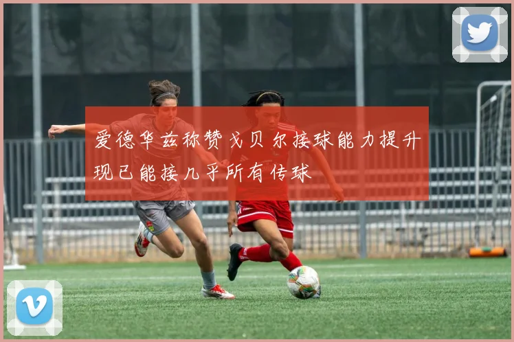 爱德华兹称赞戈贝尔接球能力提升现已能接几乎所有传球