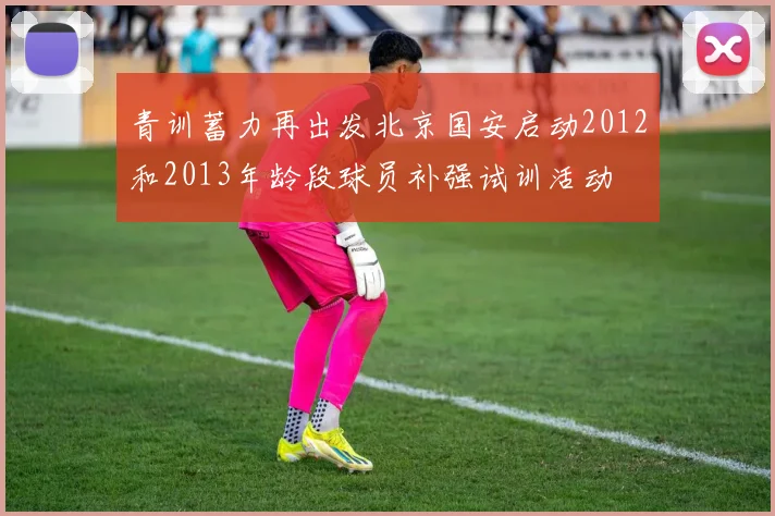 青训蓄力再出发北京国安启动2012和2013年龄段球员补强试训活动