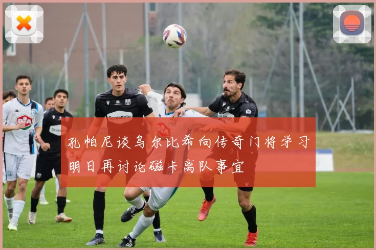 孔帕尼谈乌尔比希向传奇门将学习明日再讨论磁卡离队事宜