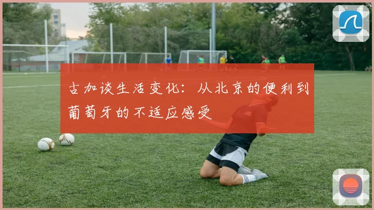 古加谈生活变化：从北京的便利到葡萄牙的不适应感受