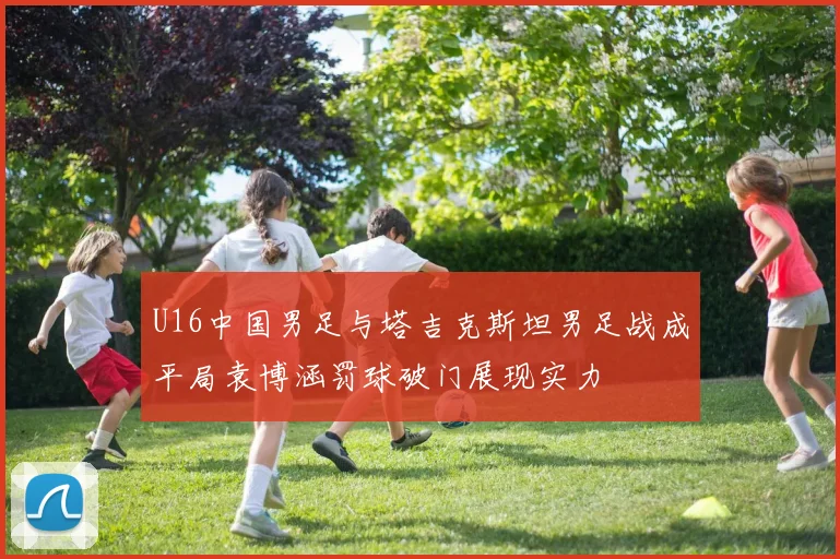U16中国男足与塔吉克斯坦男足战成平局袁博涵罚球破门展现实力