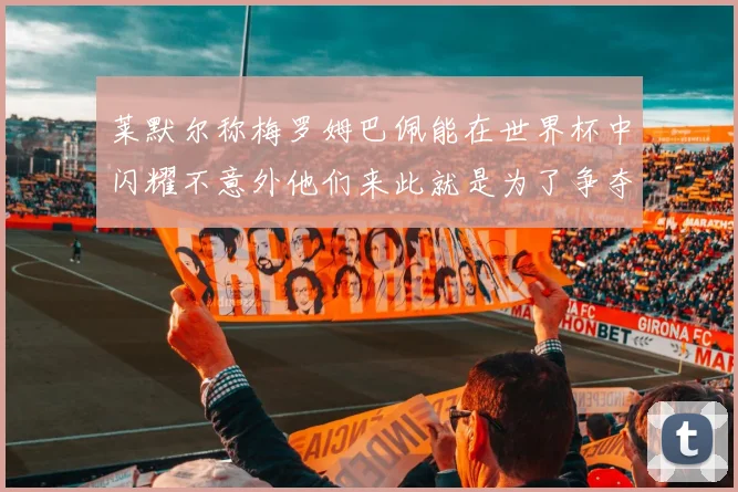 莱默尔称梅罗姆巴佩能在世界杯中闪耀不意外他们来此就是为了争夺最佳球员