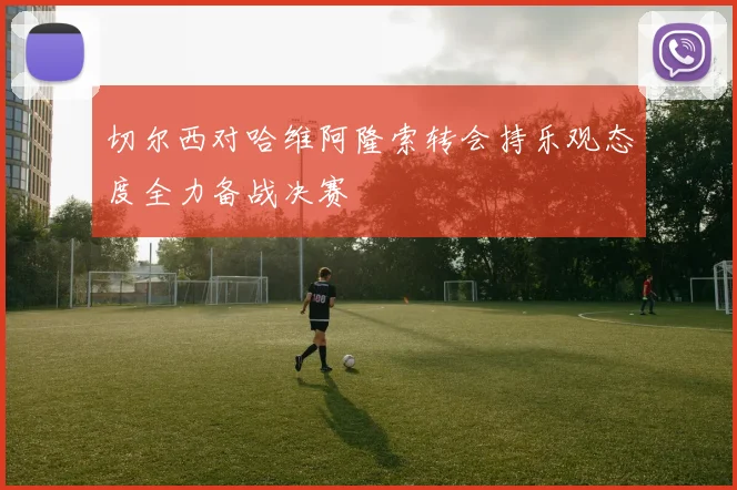 切尔西对哈维阿隆索转会持乐观态度全力备战决赛