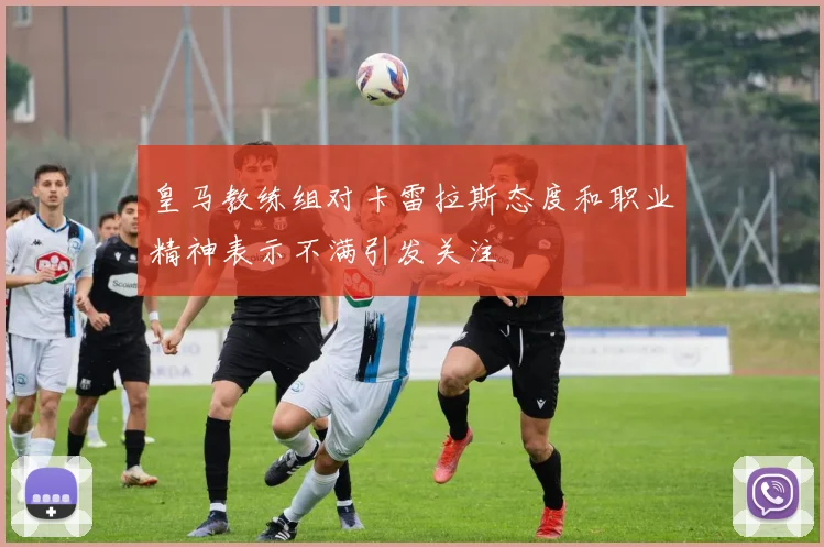 皇马教练组对卡雷拉斯态度和职业精神表示不满引发关注