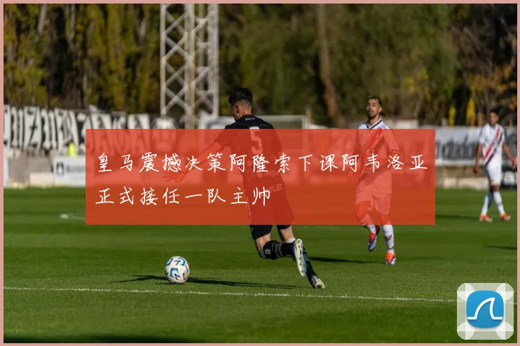 皇马震撼决策阿隆索下课阿韦洛亚正式接任一队主帅