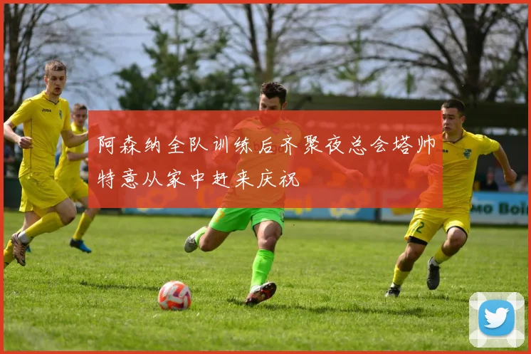 阿森纳全队训练后齐聚夜总会塔帅特意从家中赶来庆祝