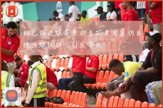 姆巴佩进球虽多却无实质意义仍自视为球队核心引发争议
