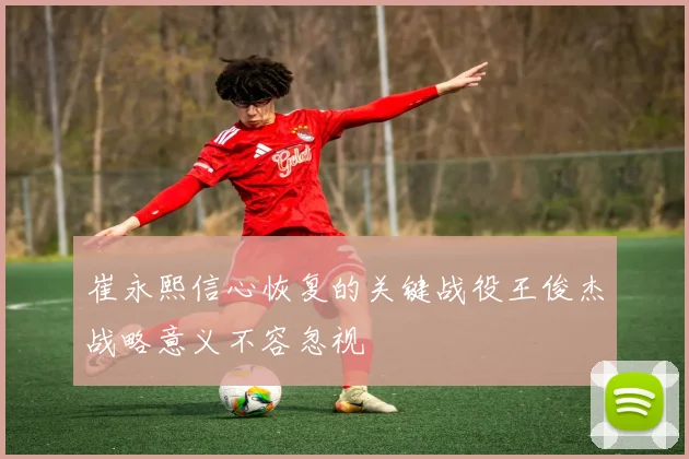 崔永熙信心恢复的关键战役王俊杰战略意义不容忽视