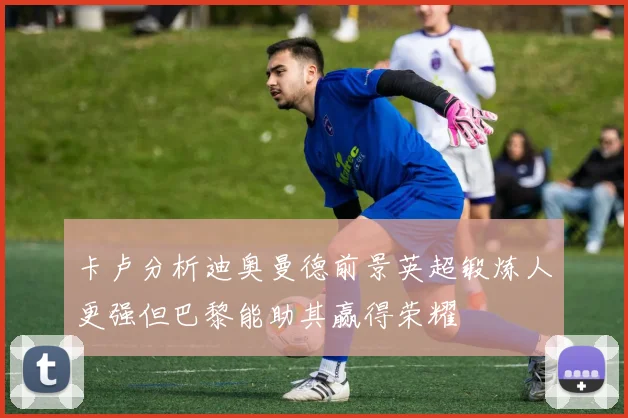 卡卢分析迪奥曼德前景英超锻炼人更强但巴黎能助其赢得荣耀
