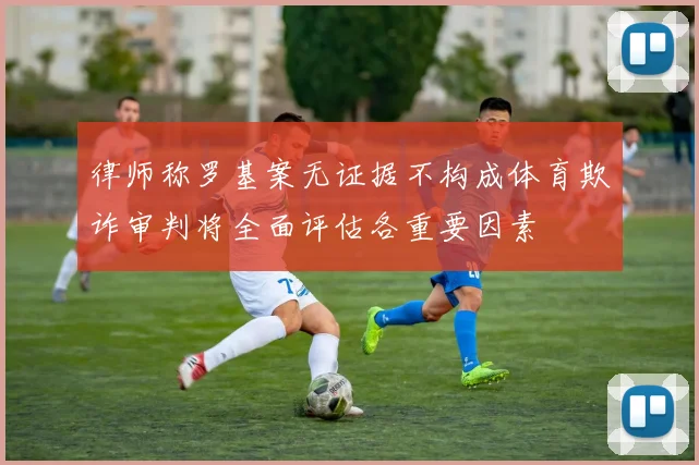律师称罗基案无证据不构成体育欺诈审判将全面评估各重要因素