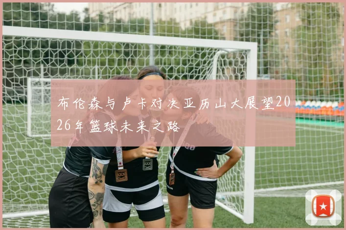 布伦森与卢卡对决亚历山大展望2026年篮球未来之路