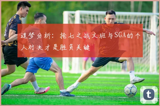追梦分析：抢七之战文班与SGA的个人对决才是胜负关键