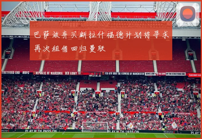 巴萨放弃买断拉什福德计划将寻求再次租借回归曼联