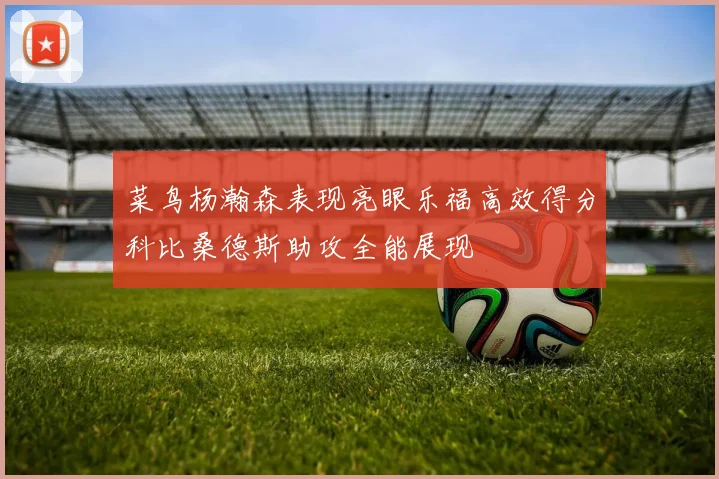 菜鸟杨瀚森表现亮眼乐福高效得分科比桑德斯助攻全能展现