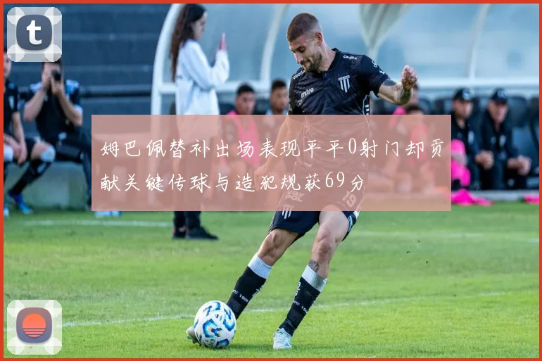 姆巴佩替补出场表现平平0射门却贡献关键传球与造犯规获69分