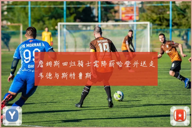 詹姆斯回归骑士需降薪哈登并送走韦德与斯特鲁斯