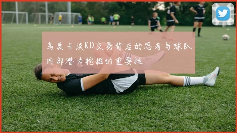 乌度卡谈KD交易背后的思考与球队内部潜力挖掘的重要性