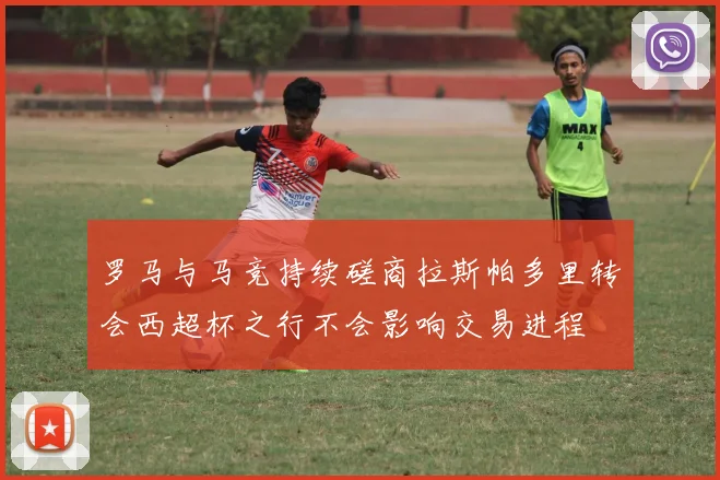 罗马与马竞持续磋商拉斯帕多里转会西超杯之行不会影响交易进程