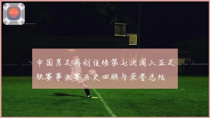 中国男足再创佳绩第七次闯入亚足联赛事决赛历史回顾与荣誉总结
