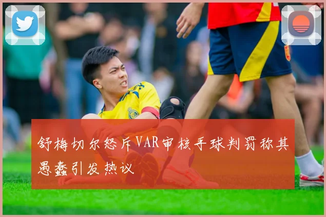 舒梅切尔怒斥VAR审核手球判罚称其愚蠢引发热议