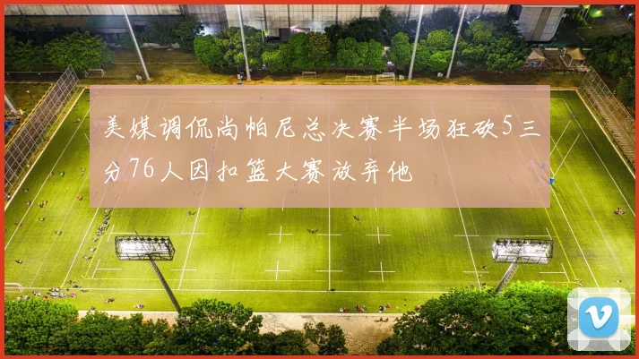 美媒调侃尚帕尼总决赛半场狂砍5三分76人因扣篮大赛放弃他