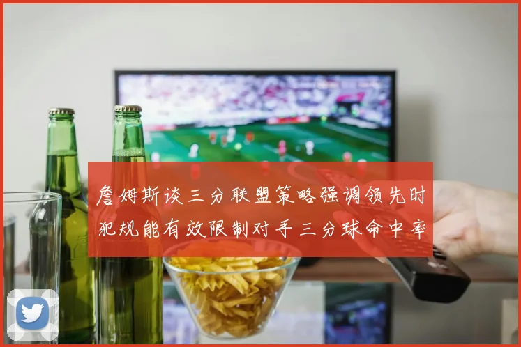 詹姆斯谈三分联盟策略强调领先时犯规能有效限制对手三分球命中率